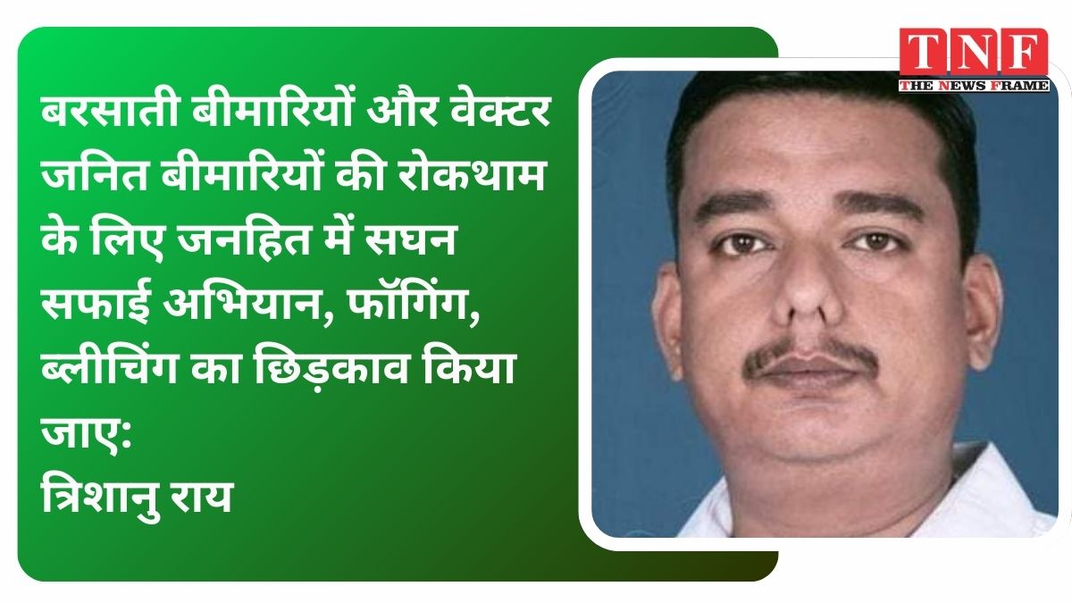 बरसाती बीमारियों और वेक्टर जनित बीमारियों की रोकथाम के लिए जनहित में सघन सफाई अभियान, फॉगिंग, ब्लीचिंग का छिड़काव किया जाए: त्रिशानु राय