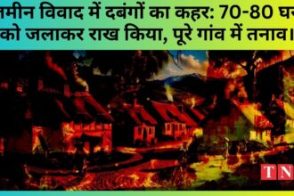 जमीन विवाद में दबंगों का कहर: 70-80 घरों को जलाकर राख किया, पूरे गांव में तनाव।