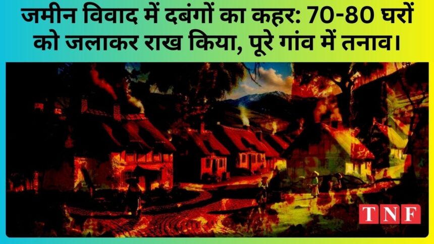 जमीन विवाद में दबंगों का कहर: 70-80 घरों को जलाकर राख किया, पूरे गांव में तनाव।