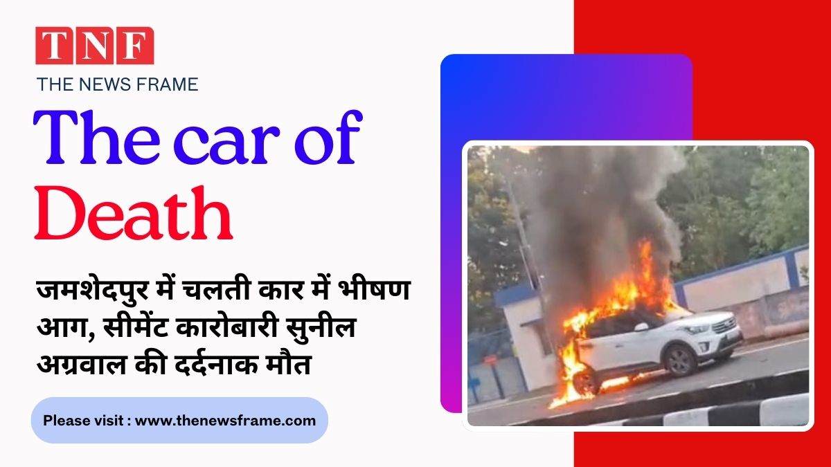 🔥 जमशेदपुर में चलती कार में भीषण आग, सीमेंट कारोबारी सुनील अग्रवाल की दर्दनाक मौत 112 THE NEWS FRAME